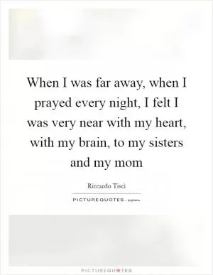 When I was far away, when I prayed every night, I felt I was very near with my heart, with my brain, to my sisters and my mom Picture Quote #1