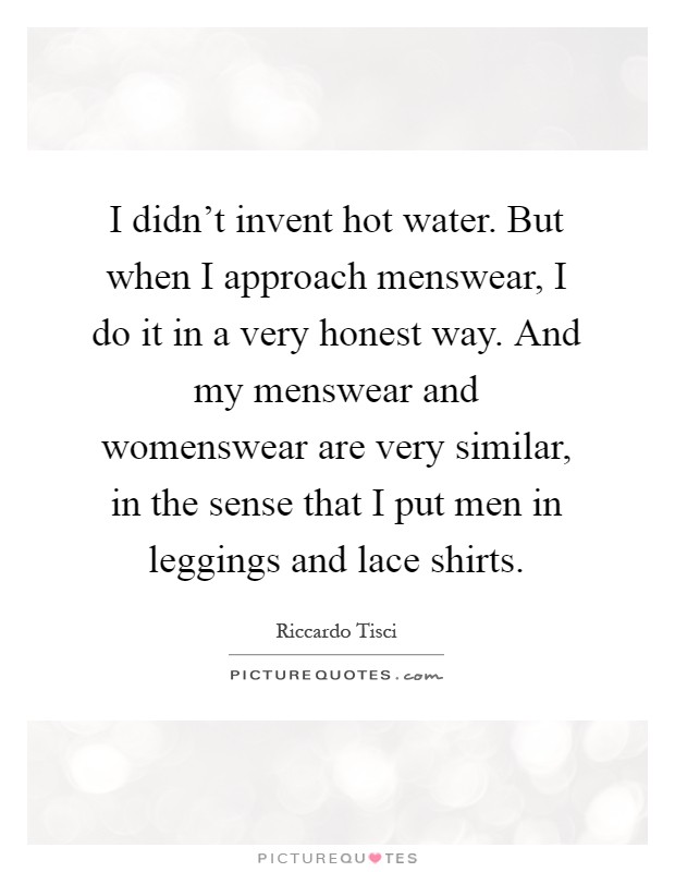 I didn't invent hot water. But when I approach menswear, I do it in a very honest way. And my menswear and womenswear are very similar, in the sense that I put men in leggings and lace shirts Picture Quote #1