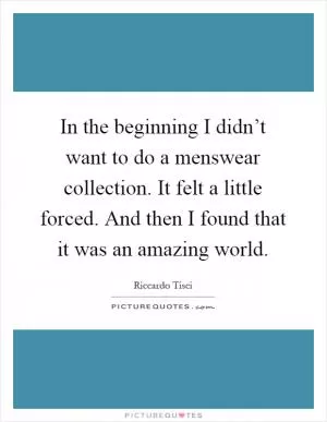 In the beginning I didn’t want to do a menswear collection. It felt a little forced. And then I found that it was an amazing world Picture Quote #1