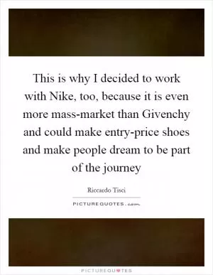 This is why I decided to work with Nike, too, because it is even more mass-market than Givenchy and could make entry-price shoes and make people dream to be part of the journey Picture Quote #1