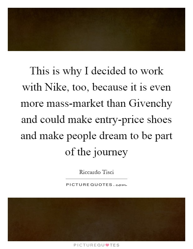 This is why I decided to work with Nike, too, because it is even more mass-market than Givenchy and could make entry-price shoes and make people dream to be part of the journey Picture Quote #1
