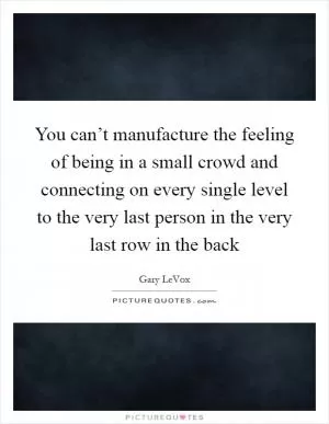 You can’t manufacture the feeling of being in a small crowd and connecting on every single level to the very last person in the very last row in the back Picture Quote #1