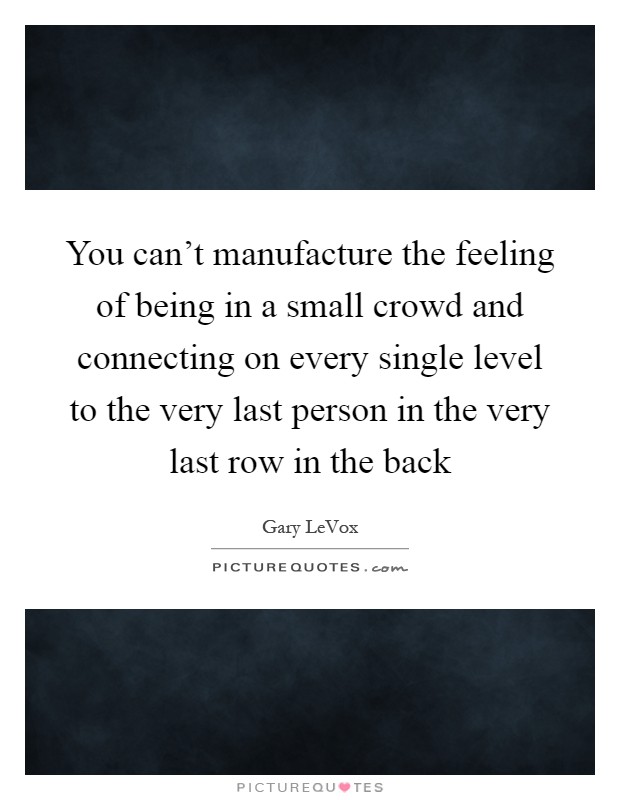 You can't manufacture the feeling of being in a small crowd and connecting on every single level to the very last person in the very last row in the back Picture Quote #1