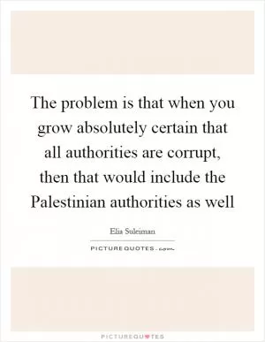 The problem is that when you grow absolutely certain that all authorities are corrupt, then that would include the Palestinian authorities as well Picture Quote #1