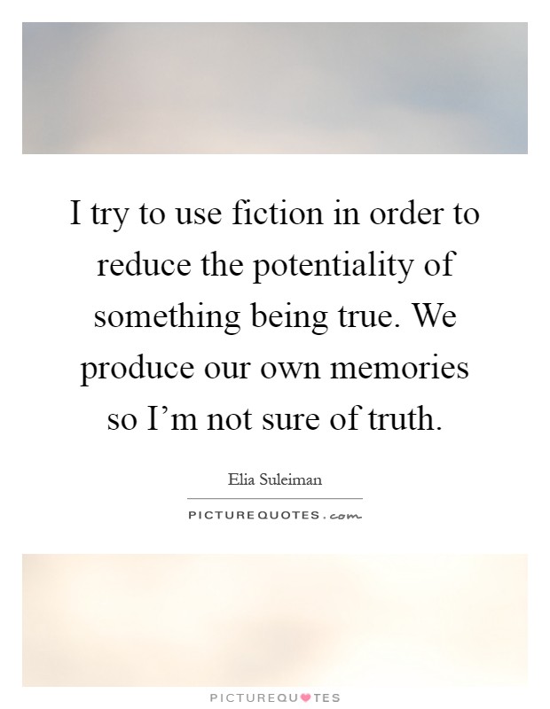 I try to use fiction in order to reduce the potentiality of something being true. We produce our own memories so I'm not sure of truth Picture Quote #1