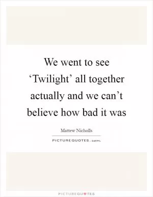 We went to see ‘Twilight’ all together actually and we can’t believe how bad it was Picture Quote #1