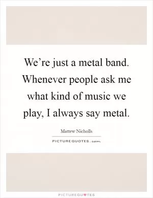 We’re just a metal band. Whenever people ask me what kind of music we play, I always say metal Picture Quote #1