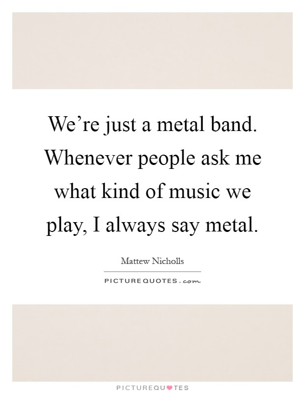 We're just a metal band. Whenever people ask me what kind of music we play, I always say metal Picture Quote #1