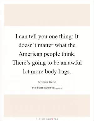 I can tell you one thing: It doesn’t matter what the American people think. There’s going to be an awful lot more body bags Picture Quote #1