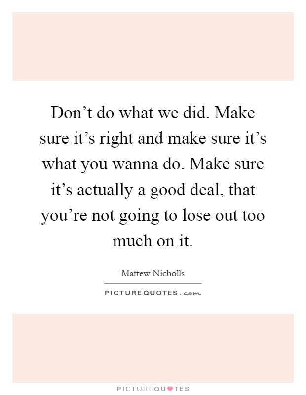 Don't do what we did. Make sure it's right and make sure it's what you wanna do. Make sure it's actually a good deal, that you're not going to lose out too much on it Picture Quote #1