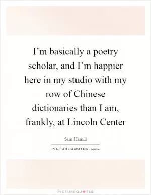 I’m basically a poetry scholar, and I’m happier here in my studio with my row of Chinese dictionaries than I am, frankly, at Lincoln Center Picture Quote #1