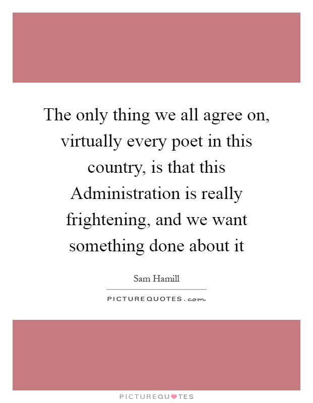 The only thing we all agree on, virtually every poet in this country, is that this Administration is really frightening, and we want something done about it Picture Quote #1