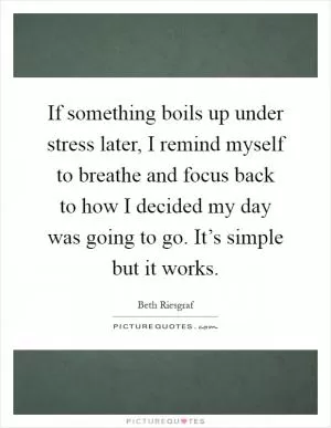 If something boils up under stress later, I remind myself to breathe and focus back to how I decided my day was going to go. It’s simple but it works Picture Quote #1