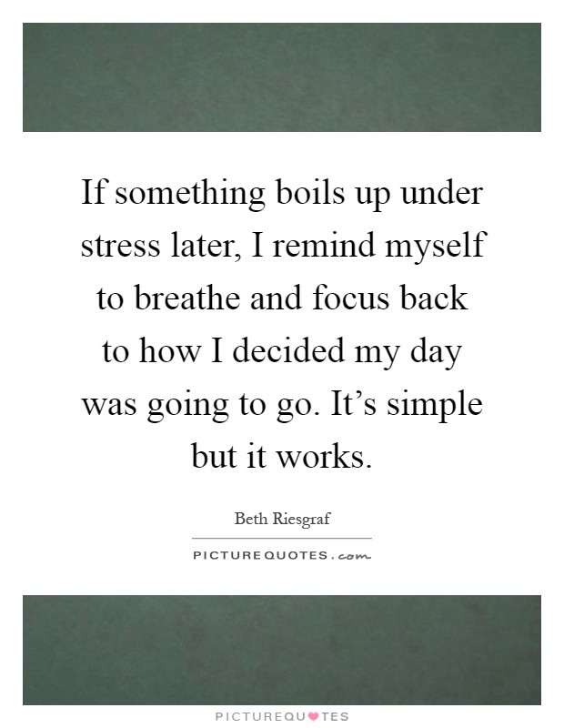 If something boils up under stress later, I remind myself to breathe and focus back to how I decided my day was going to go. It's simple but it works Picture Quote #1