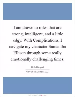 I am drawn to roles that are strong, intelligent, and a little edgy. With Complications, I navigate my character Samantha Ellison through some really emotionally challenging times Picture Quote #1