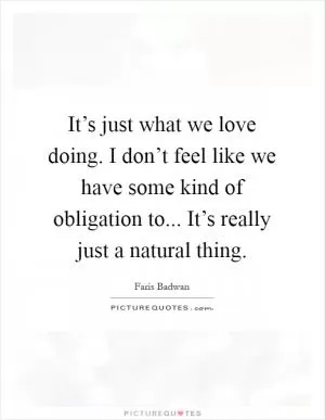 It’s just what we love doing. I don’t feel like we have some kind of obligation to... It’s really just a natural thing Picture Quote #1