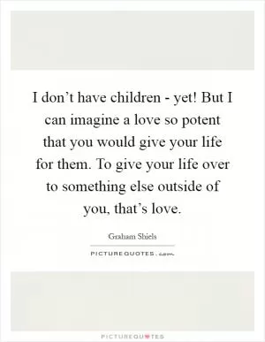 I don’t have children - yet! But I can imagine a love so potent that you would give your life for them. To give your life over to something else outside of you, that’s love Picture Quote #1
