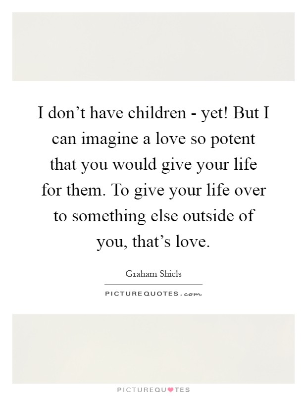 I don't have children - yet! But I can imagine a love so potent that you would give your life for them. To give your life over to something else outside of you, that's love Picture Quote #1