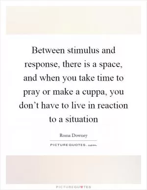 Between stimulus and response, there is a space, and when you take time to pray or make a cuppa, you don’t have to live in reaction to a situation Picture Quote #1