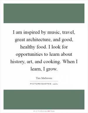 I am inspired by music, travel, great architecture, and good, healthy food. I look for opportunities to learn about history, art, and cooking. When I learn, I grow Picture Quote #1