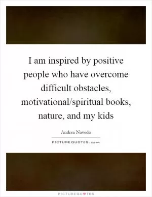 I am inspired by positive people who have overcome difficult obstacles, motivational/spiritual books, nature, and my kids Picture Quote #1