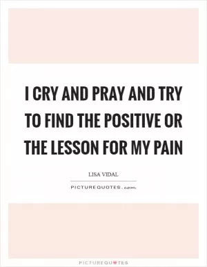 I cry and pray and try to find the positive or the lesson for my pain Picture Quote #1