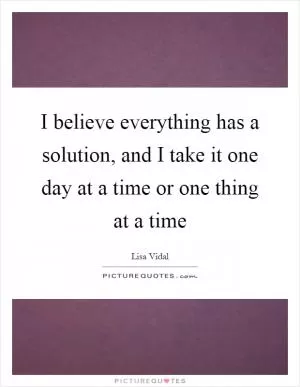 I believe everything has a solution, and I take it one day at a time or one thing at a time Picture Quote #1