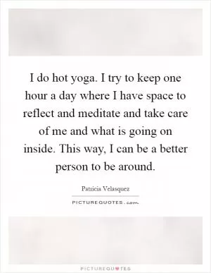 I do hot yoga. I try to keep one hour a day where I have space to reflect and meditate and take care of me and what is going on inside. This way, I can be a better person to be around Picture Quote #1
