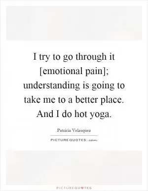 I try to go through it [emotional pain]; understanding is going to take me to a better place. And I do hot yoga Picture Quote #1