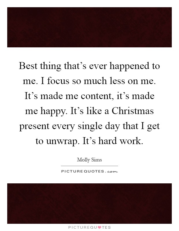 Best thing that's ever happened to me. I focus so much less on me. It's made me content, it's made me happy. It's like a Christmas present every single day that I get to unwrap. It's hard work Picture Quote #1