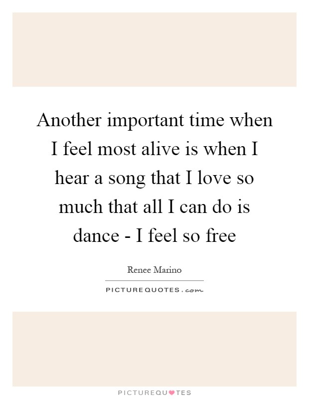 Another important time when I feel most alive is when I hear a song that I love so much that all I can do is dance - I feel so free Picture Quote #1