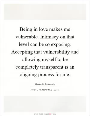 Being in love makes me vulnerable. Intimacy on that level can be so exposing. Accepting that vulnerability and allowing myself to be completely transparent is an ongoing process for me Picture Quote #1
