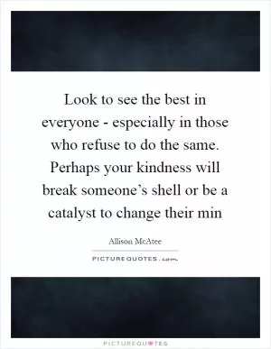 Look to see the best in everyone - especially in those who refuse to do the same. Perhaps your kindness will break someone’s shell or be a catalyst to change their min Picture Quote #1