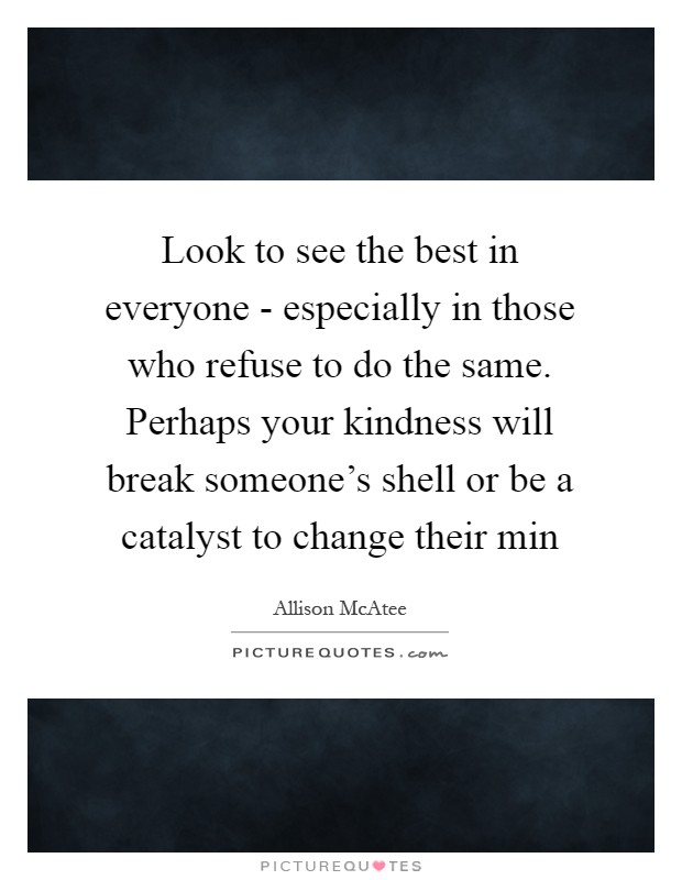 Look to see the best in everyone - especially in those who refuse to do the same. Perhaps your kindness will break someone's shell or be a catalyst to change their min Picture Quote #1