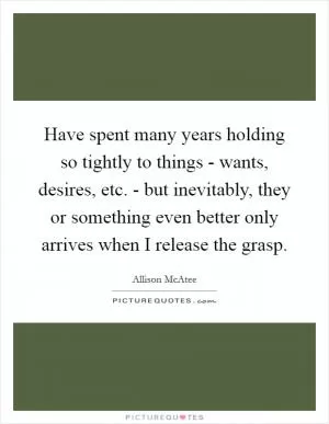 Have spent many years holding so tightly to things - wants, desires, etc. - but inevitably, they or something even better only arrives when I release the grasp Picture Quote #1