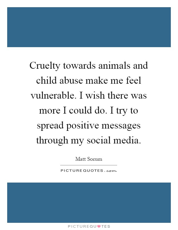 Cruelty towards animals and child abuse make me feel vulnerable. I wish there was more I could do. I try to spread positive messages through my social media Picture Quote #1