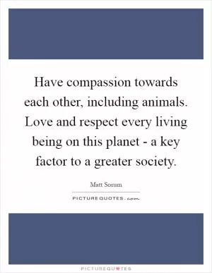 Have compassion towards each other, including animals. Love and respect every living being on this planet - a key factor to a greater society Picture Quote #1