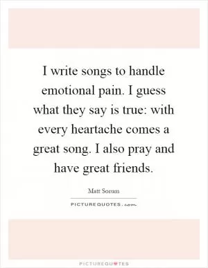 I write songs to handle emotional pain. I guess what they say is true: with every heartache comes a great song. I also pray and have great friends Picture Quote #1