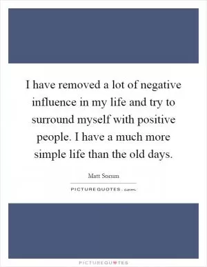 I have removed a lot of negative influence in my life and try to surround myself with positive people. I have a much more simple life than the old days Picture Quote #1