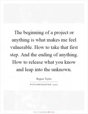 The beginning of a project or anything is what makes me feel vulnerable. How to take that first step. And the ending of anything. How to release what you know and leap into the unknown Picture Quote #1