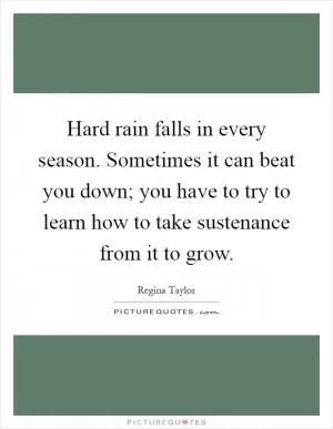 Hard rain falls in every season. Sometimes it can beat you down; you have to try to learn how to take sustenance from it to grow Picture Quote #1