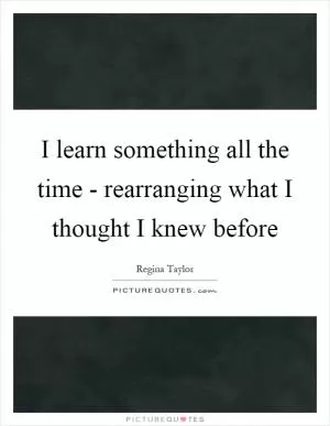 I learn something all the time - rearranging what I thought I knew before Picture Quote #1