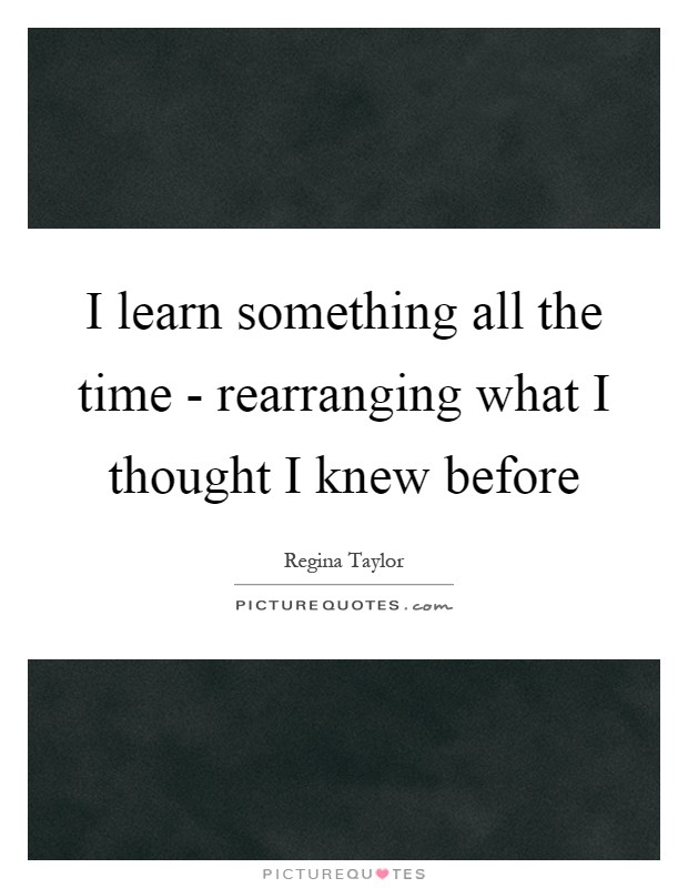 I learn something all the time - rearranging what I thought I knew before Picture Quote #1