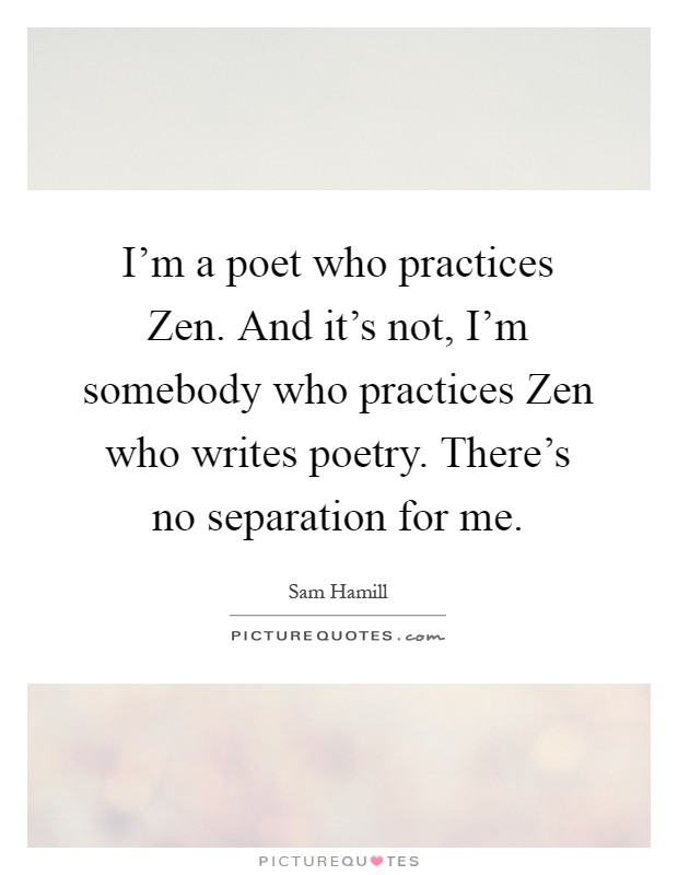 I'm a poet who practices Zen. And it's not, I'm somebody who practices Zen who writes poetry. There's no separation for me Picture Quote #1