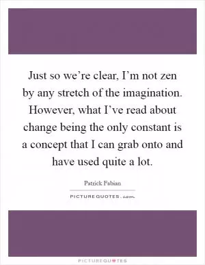 Just so we’re clear, I’m not zen by any stretch of the imagination. However, what I’ve read about change being the only constant is a concept that I can grab onto and have used quite a lot Picture Quote #1