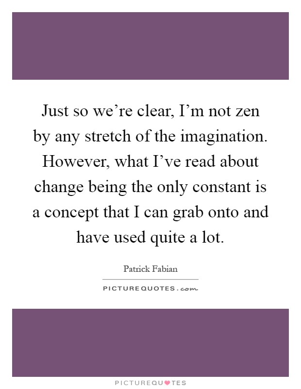 Just so we're clear, I'm not zen by any stretch of the imagination. However, what I've read about change being the only constant is a concept that I can grab onto and have used quite a lot Picture Quote #1