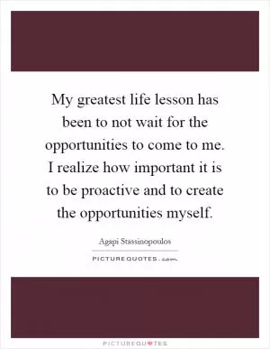 My greatest life lesson has been to not wait for the opportunities to come to me. I realize how important it is to be proactive and to create the opportunities myself Picture Quote #1