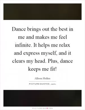 Dance brings out the best in me and makes me feel infinite. It helps me relax and express myself, and it clears my head. Plus, dance keeps me fit! Picture Quote #1