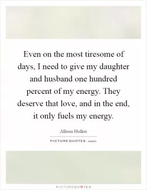 Even on the most tiresome of days, I need to give my daughter and husband one hundred percent of my energy. They deserve that love, and in the end, it only fuels my energy Picture Quote #1