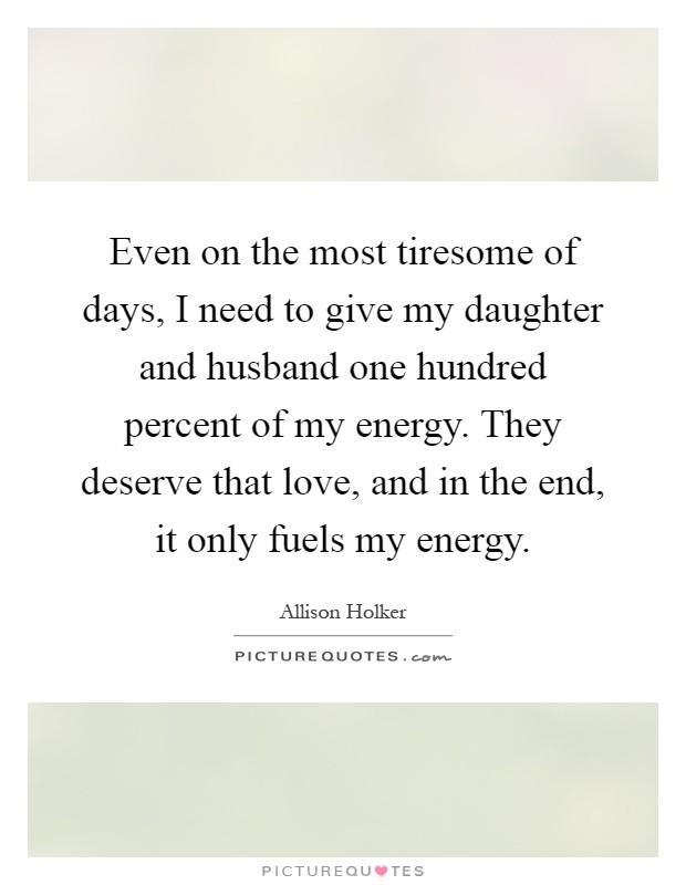 Even on the most tiresome of days, I need to give my daughter and husband one hundred percent of my energy. They deserve that love, and in the end, it only fuels my energy Picture Quote #1
